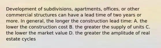 Development of subdivisions, apartments, offices, or other commercial structures can have a lead time of two years or more. In general, the longer the construction lead time: A. the lower the construction cost B. the greater the supply of units C. the lower the market value D. the greater the amplitude of real estate cycles