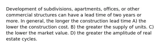 Development of subdivisions, apartments, offices, or other commercial structures can have a lead time of two years or more. In general, the longer the construction lead time A) the lower the construction cost. B) the greater the supply of units. C) the lower the market value. D) the greater the amplitude of real estate cycles.