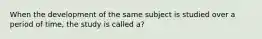 When the development of the same subject is studied over a period of time, the study is called a?