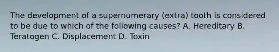 The development of a supernumerary (extra) tooth is considered to be due to which of the following causes? A. Hereditary B. Teratogen C. Displacement D. Toxin