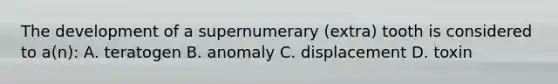 The development of a supernumerary (extra) tooth is considered to a(n): A. teratogen B. anomaly C. displacement D. toxin