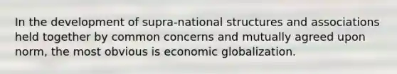 In the development of supra-national structures and associations held together by common concerns and mutually agreed upon norm, the most obvious is economic globalization.