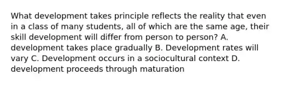 What development takes principle reflects the reality that even in a class of many students, all of which are the same age, their skill development will differ from person to person? A. development takes place gradually B. Development rates will vary C. Development occurs in a sociocultural context D. development proceeds through maturation