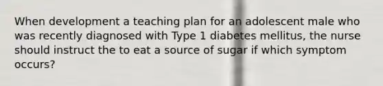 When development a teaching plan for an adolescent male who was recently diagnosed with Type 1 diabetes mellitus, the nurse should instruct the to eat a source of sugar if which symptom occurs?