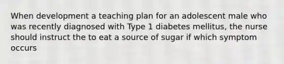 When development a teaching plan for an adolescent male who was recently diagnosed with Type 1 diabetes mellitus, the nurse should instruct the to eat a source of sugar if which symptom occurs