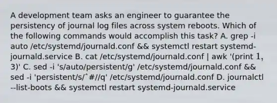 A development team asks an engineer to guarantee the persistency of journal log files across system reboots. Which of the following commands would accomplish this task? A. grep -i auto /etc/systemd/journald.conf && systemctl restart systemd-journald.service B. cat /etc/systemd/journald.conf | awk '(print 1,3)' C. sed -i 's/auto/persistent/g' /etc/systemd/journald.conf && sed -i 'persistent/s/ˆ#//q' /etc/systemd/journald.conf D. journalctl --list-boots && systemctl restart systemd-journald.service