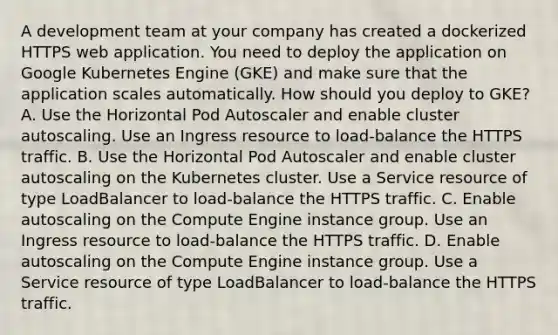 A development team at your company has created a dockerized HTTPS web application. You need to deploy the application on Google Kubernetes Engine (GKE) and make sure that the application scales automatically. How should you deploy to GKE? A. Use the Horizontal Pod Autoscaler and enable cluster autoscaling. Use an Ingress resource to load-balance the HTTPS traffic. B. Use the Horizontal Pod Autoscaler and enable cluster autoscaling on the Kubernetes cluster. Use a Service resource of type LoadBalancer to load-balance the HTTPS traffic. C. Enable autoscaling on the Compute Engine instance group. Use an Ingress resource to load-balance the HTTPS traffic. D. Enable autoscaling on the Compute Engine instance group. Use a Service resource of type LoadBalancer to load-balance the HTTPS traffic.