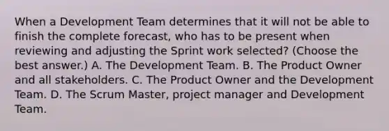 When a Development Team determines that it will not be able to finish the complete forecast, who has to be present when reviewing and adjusting the Sprint work selected? (Choose the best answer.) A. The Development Team. B. The Product Owner and all stakeholders. C. The Product Owner and the Development Team. D. The Scrum Master, project manager and Development Team.