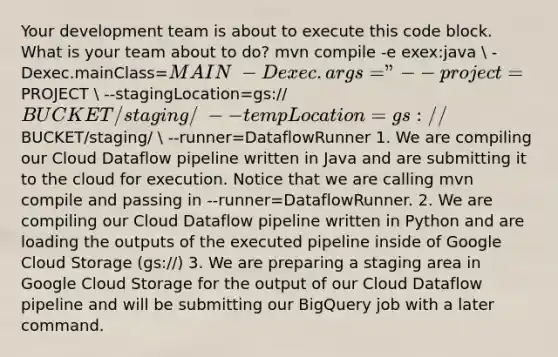 Your development team is about to execute this code block. What is your team about to do? mvn compile -e exex:java  -Dexec.mainClass=MAIN  -Dexec.args="--project=PROJECT  --stagingLocation=gs://BUCKET/staging/  --tempLocation=gs://BUCKET/staging/  --runner=DataflowRunner 1. We are compiling our Cloud Dataflow pipeline written in Java and are submitting it to the cloud for execution. Notice that we are calling mvn compile and passing in --runner=DataflowRunner. 2. We are compiling our Cloud Dataflow pipeline written in Python and are loading the outputs of the executed pipeline inside of Google Cloud Storage (gs://) 3. We are preparing a staging area in Google Cloud Storage for the output of our Cloud Dataflow pipeline and will be submitting our BigQuery job with a later command.