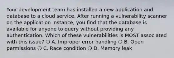 Your development team has installed a new application and database to a cloud service. After running a vulnerability scanner on the application instance, you find that the database is available for anyone to query without providing any authentication. Which of these vulnerabilities is MOST associated with this issue? ❍ A. Improper error handling ❍ B. Open permissions ❍ C. Race condition ❍ D. Memory leak