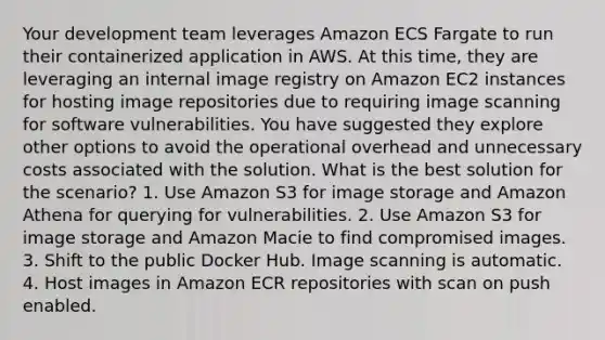 Your development team leverages Amazon ECS Fargate to run their containerized application in AWS. At this time, they are leveraging an internal image registry on Amazon EC2 instances for hosting image repositories due to requiring image scanning for software vulnerabilities. You have suggested they explore other options to avoid the operational overhead and unnecessary costs associated with the solution. What is the best solution for the scenario? 1. Use Amazon S3 for image storage and Amazon Athena for querying for vulnerabilities. 2. Use Amazon S3 for image storage and Amazon Macie to find compromised images. 3. Shift to the public Docker Hub. Image scanning is automatic. 4. Host images in Amazon ECR repositories with scan on push enabled.