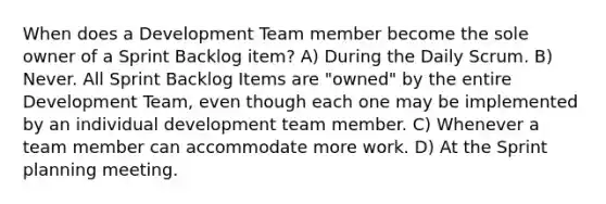 When does a Development Team member become the sole owner of a Sprint Backlog item? A) During the Daily Scrum. B) Never. All Sprint Backlog Items are "owned" by the entire Development Team, even though each one may be implemented by an individual development team member. C) Whenever a team member can accommodate more work. D) At the Sprint planning meeting.