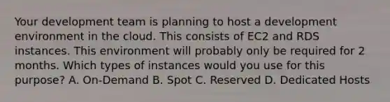 Your development team is planning to host a development environment in the cloud. This consists of EC2 and RDS instances. This environment will probably only be required for 2 months. Which types of instances would you use for this purpose? A. On-Demand B. Spot C. Reserved D. Dedicated Hosts