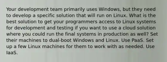 Your development team primarily uses Windows, but they need to develop a specific solution that will run on Linux. What is the best solution to get your programmers access to Linux systems for development and testing if you want to use a cloud solution where you could run the final systems in production as well? Set their machines to dual-boot Windows and Linux. Use PaaS. Set up a few Linux machines for them to work with as needed. Use IaaS.