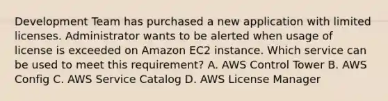 Development Team has purchased a new application with limited licenses. Administrator wants to be alerted when usage of license is exceeded on Amazon EC2 instance. Which service can be used to meet this requirement? A. AWS Control Tower B. AWS Config C. AWS Service Catalog D. AWS License Manager