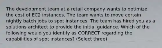 The development team at a retail company wants to optimize the cost of EC2 instances. The team wants to move certain nightly batch jobs to spot instances. The team has hired you as a solutions architect to provide the initial guidance. Which of the following would you identify as CORRECT regarding the capabilities of spot instances? (Select three)