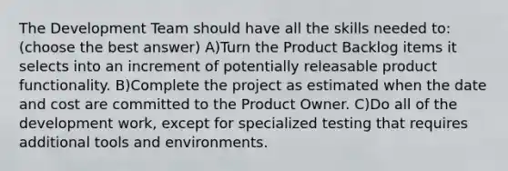 The Development Team should have all the skills needed to:(choose the best answer) A)Turn the Product Backlog items it selects into an increment of potentially releasable product functionality. B)Complete the project as estimated when the date and cost are committed to the Product Owner. C)Do all of the development work, except for specialized testing that requires additional tools and environments.