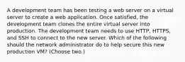 A development team has been testing a web server on a virtual server to create a web application. Once satisfied, the development team clones the entire virtual server into production. The development team needs to use HTTP, HTTPS, and SSH to connect to the new server. Which of the following should the network administrator do to help secure this new production VM? (Choose two.)