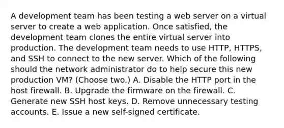 A development team has been testing a web server on a virtual server to create a web application. Once satisfied, the development team clones the entire virtual server into production. The development team needs to use HTTP, HTTPS, and SSH to connect to the new server. Which of the following should the network administrator do to help secure this new production VM? (Choose two.) A. Disable the HTTP port in the host firewall. B. Upgrade the firmware on the firewall. C. Generate new SSH host keys. D. Remove unnecessary testing accounts. E. Issue a new self-signed certificate.