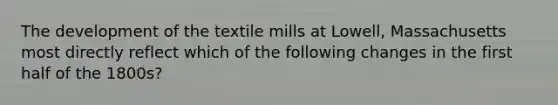 The development of the textile mills at Lowell, Massachusetts most directly reflect which of the following changes in the first half of the 1800s?