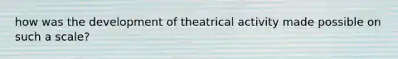 how was the development of theatrical activity made possible on such a scale?