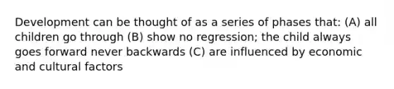 Development can be thought of as a series of phases that: (A) all children go through (B) show no regression; the child always goes forward never backwards (C) are influenced by economic and cultural factors