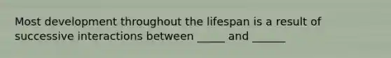 Most development throughout the lifespan is a result of successive interactions between _____ and ______