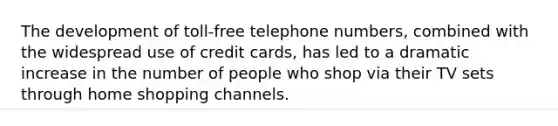 The development of toll-free telephone numbers, combined with the widespread use of credit cards, has led to a dramatic increase in the number of people who shop via their TV sets through home shopping channels.