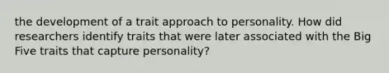 the development of a trait approach to personality. How did researchers identify traits that were later associated with the Big Five traits that capture personality?