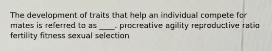 The development of traits that help an individual compete for mates is referred to as ____. procreative agility reproductive ratio fertility fitness sexual selection