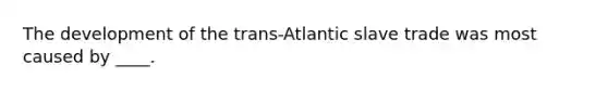 The development of the trans-Atlantic slave trade was most caused by ____.