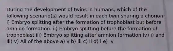 During the development of twins in humans, which of the following scenario(s) would result in each twin sharing a chorion: i) Embryo splitting after the formation of trophoblast but before amnion formation. ii) Embryo splitting before the formation of trophoblast iii) Embryo splitting after amnion formation iv) i) and iii) v) All of the above a) v b) iii c) ii d) i e) iv