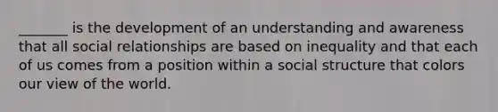 _______ is the development of an understanding and awareness that all social relationships are based on inequality and that each of us comes from a position within a social structure that colors our view of the world.