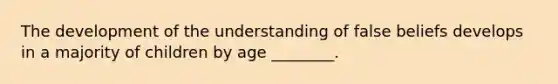 The development of the understanding of false beliefs develops in a majority of children by age ________.