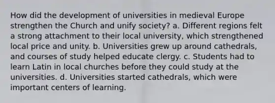 How did the development of universities in medieval Europe strengthen the Church and unify society? a. Different regions felt a strong attachment to their local university, which strengthened local price and unity. b. Universities grew up around cathedrals, and courses of study helped educate clergy. c. Students had to learn Latin in local churches before they could study at the universities. d. Universities started cathedrals, which were important centers of learning.