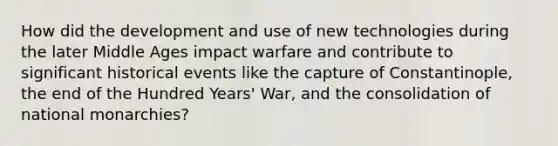 How did the development and use of new technologies during the later Middle Ages impact warfare and contribute to significant historical events like the capture of Constantinople, the end of the Hundred Years' War, and the consolidation of national monarchies?