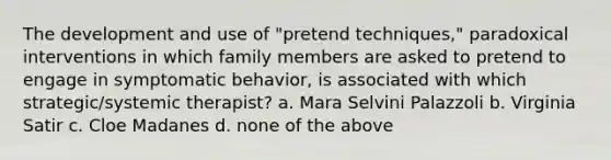 The development and use of "pretend techniques," paradoxical interventions in which family members are asked to pretend to engage in symptomatic behavior, is associated with which strategic/systemic therapist? a. Mara Selvini Palazzoli b. Virginia Satir c. Cloe Madanes d. none of the above