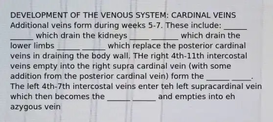 DEVELOPMENT OF THE VENOUS SYSTEM: CARDINAL VEINS Additional veins form during weeks 5-7. These include: ______ ______ which drain the kidneys _____ _______ which drain the lower limbs ______ ______ which replace the posterior cardinal veins in draining the body wall. THe right 4th-11th intercostal veins empty into the right supra cardinal vein (with some addition from the posterior cardinal vein) form the ______ _____. The left 4th-7th intercostal veins enter teh left supracardinal vein which then becomes the ______ ______ and empties into eh azygous vein