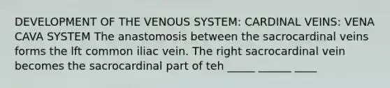 DEVELOPMENT OF THE VENOUS SYSTEM: CARDINAL VEINS: VENA CAVA SYSTEM The anastomosis between the sacrocardinal veins forms the lft common iliac vein. The right sacrocardinal vein becomes the sacrocardinal part of teh _____ ______ ____