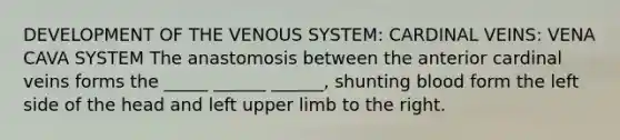 DEVELOPMENT OF THE VENOUS SYSTEM: CARDINAL VEINS: VENA CAVA SYSTEM The anastomosis between the anterior cardinal veins forms the _____ ______ ______, shunting blood form the left side of the head and left upper limb to the right.