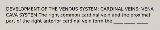 DEVELOPMENT OF THE VENOUS SYSTEM: CARDINAL VEINS: VENA CAVA SYSTEM The right common cardinal vein and the proximal part of the right anterior cardinal vein form the ____ _____ _____