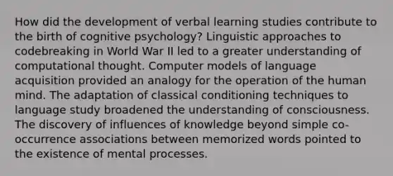 How did the development of verbal learning studies contribute to the birth of cognitive psychology? Linguistic approaches to codebreaking in World War II led to a greater understanding of computational thought. Computer models of language acquisition provided an analogy for the operation of the human mind. The adaptation of classical conditioning techniques to language study broadened the understanding of consciousness. The discovery of influences of knowledge beyond simple co-occurrence associations between memorized words pointed to the existence of mental processes.