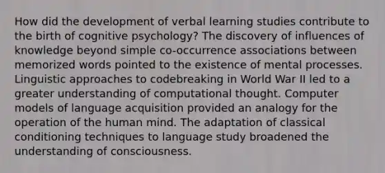 How did the development of verbal learning studies contribute to the birth of cognitive psychology? The discovery of influences of knowledge beyond simple co-occurrence associations between memorized words pointed to the existence of mental processes. Linguistic approaches to codebreaking in World War II led to a greater understanding of computational thought. Computer models of language acquisition provided an analogy for the operation of the human mind. The adaptation of classical conditioning techniques to language study broadened the understanding of consciousness.