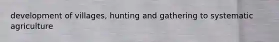 development of villages, hunting and gathering to systematic agriculture