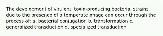 The development of virulent, toxin-producing bacterial strains due to the presence of a temperate phage can occur through the process of: a. bacterial conjugation b. transformation c. generalized transduction d. specialized transduction