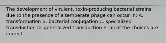 The development of virulent, toxin-producing bacterial strains due to the presence of a temperate phage can occur in: A. transformation B. bacterial conjugation C. specialized transduction D. generalized transduction E. all of the choices are correct