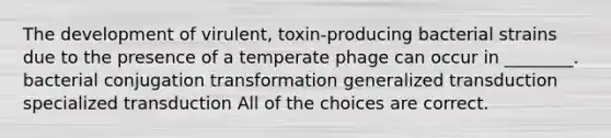 The development of virulent, toxin-producing bacterial strains due to the presence of a temperate phage can occur in ________. bacterial conjugation transformation generalized transduction specialized transduction All of the choices are correct.