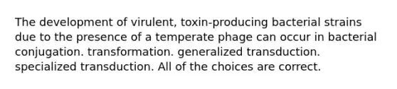 The development of virulent, toxin-producing bacterial strains due to the presence of a temperate phage can occur in bacterial conjugation. transformation. generalized transduction. specialized transduction. All of the choices are correct.