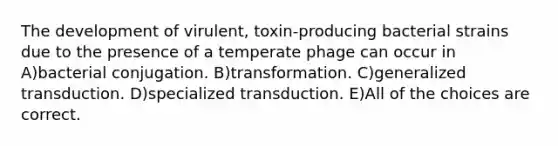 The development of virulent, toxin-producing bacterial strains due to the presence of a temperate phage can occur in A)bacterial conjugation. B)transformation. C)generalized transduction. D)specialized transduction. E)All of the choices are correct.