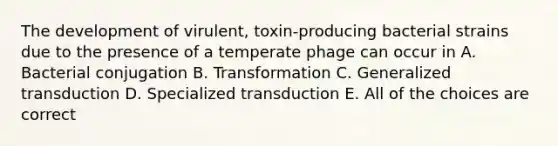 The development of virulent, toxin-producing bacterial strains due to the presence of a temperate phage can occur in A. Bacterial conjugation B. Transformation C. Generalized transduction D. Specialized transduction E. All of the choices are correct